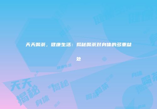天天喝茶，健康生活：揭秘喝茶对身体的多重益处