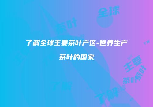 了解全球主要茶叶产区-世界生产茶叶的国家