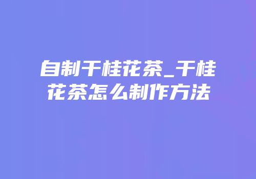 自制干桂花茶_干桂花茶怎么制作方法