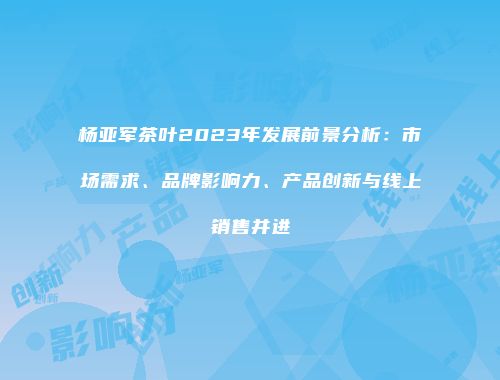 杨亚军茶叶2023年发展前景分析：市场需求、品牌影响力、产品创新与线上销售并进