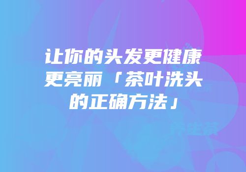 让你的头发更健康更亮丽「茶叶洗头的正确方法」