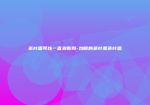 茶叶蛋可以一直泡着吗-炒糊的茶叶煮茶叶蛋
