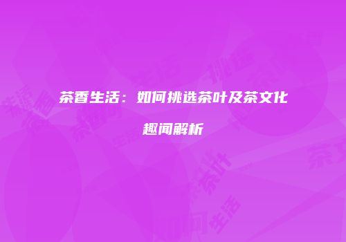 茶香生活：如何挑选茶叶及茶文化趣闻解析