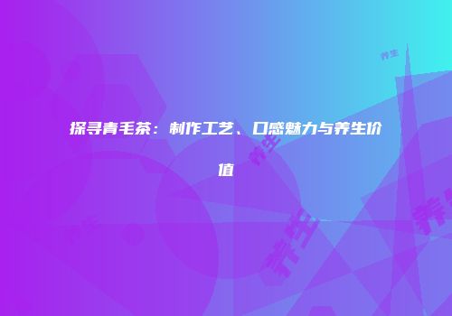 探寻青毛茶：制作工艺、口感魅力与养生价值