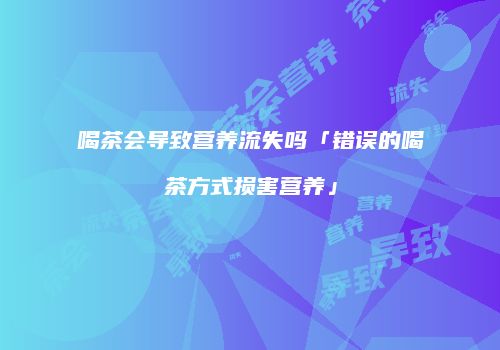 喝茶会导致营养流失吗「错误的喝茶方式损害营养」