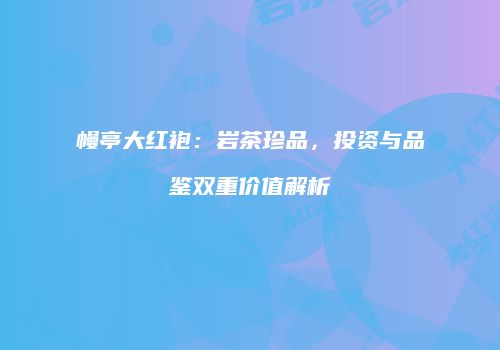 幔亭大红袍：岩茶珍品，投资与品鉴双重价值解析