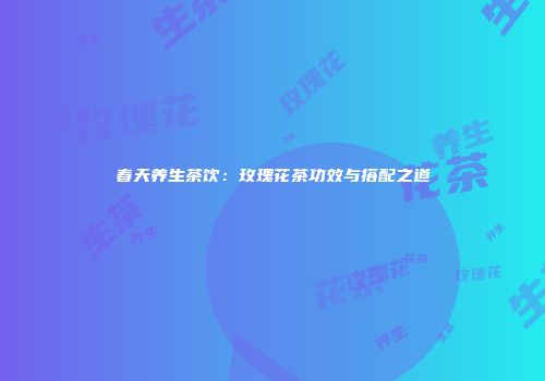 春天养生茶饮：玫瑰花茶功效与搭配之道
