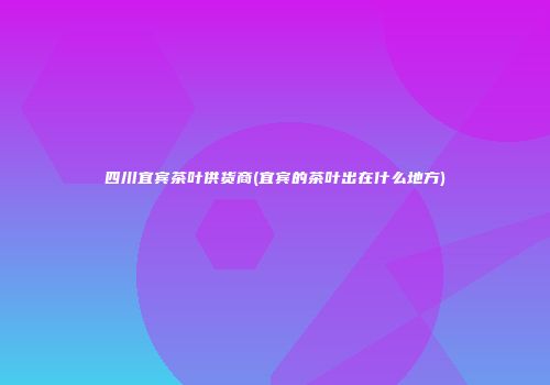 四川宜宾茶叶供货商(宜宾的茶叶出在什么地方)