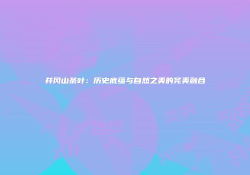 井冈山茶叶：历史底蕴与自然之美的完美融合