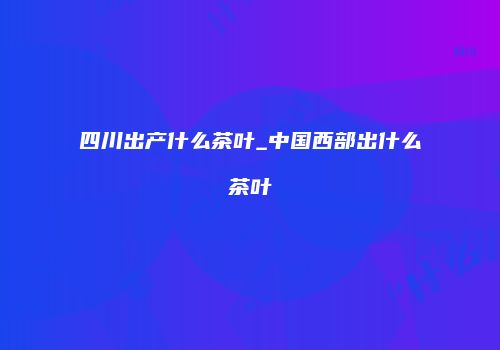四川出产什么茶叶_中国西部出什么茶叶