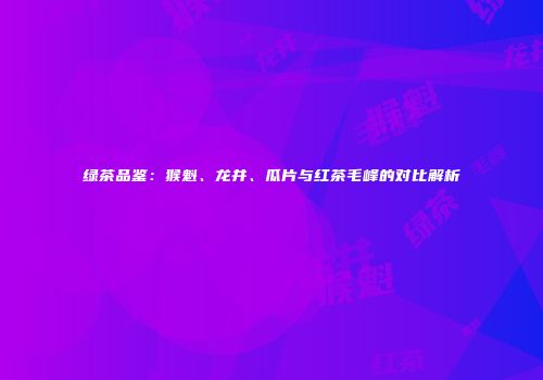 绿茶品鉴：猴魁、龙井、瓜片与红茶毛峰的对比解析