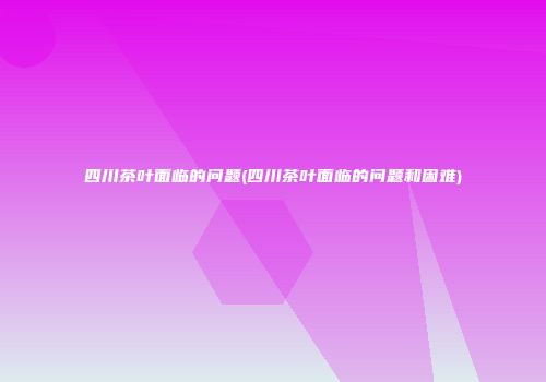 四川茶叶面临的问题(四川茶叶面临的问题和困难)
