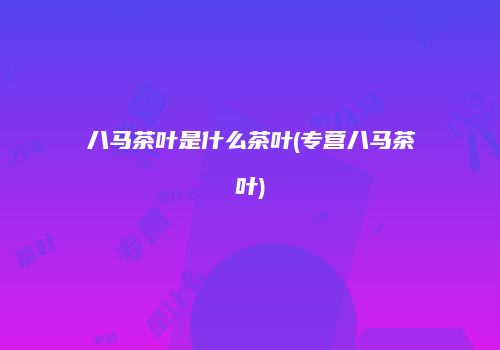 八马茶叶是什么茶叶(专营八马茶叶)