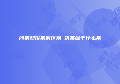 团茶和饼茶的区别_饼茶属于什么茶