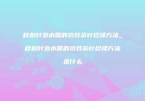 秋树叶泡水喝的功效茶叶捻揉方法_秋树叶泡水喝的功效茶叶捻揉方法是什么