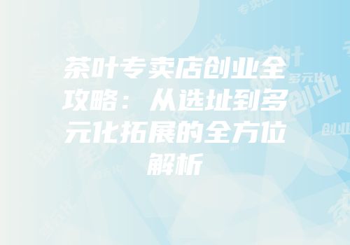 茶叶专卖店创业全攻略：从选址到多元化拓展的全方位解析