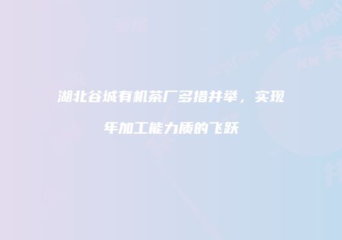 湖北谷城有机茶厂多措并举，实现年加工能力质的飞跃