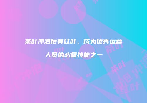 茶叶冲泡后有红叶，成为优秀运营人员的必备技能之一