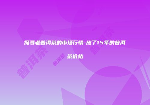 探寻老普洱茶的市场行情-放了15年的普洱茶价格