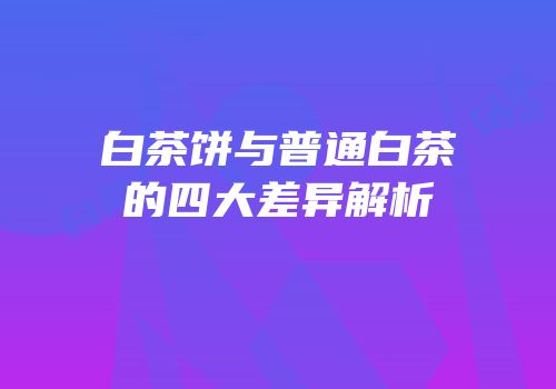 白茶饼与普通白茶的四大差异解析