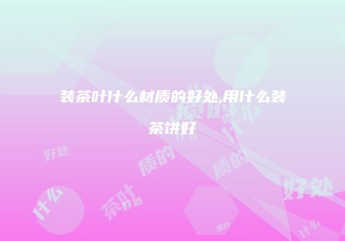 装茶叶什么材质的好处,用什么装茶饼好