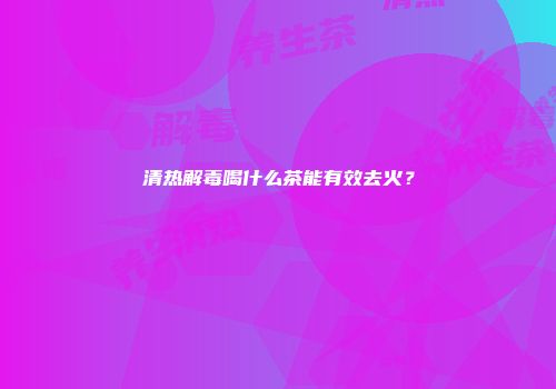 清热解毒喝什么茶能有效去火？