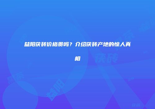 益阳茯砖价格贵吗？介绍茯砖产地的惊人真相