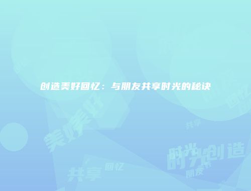 创造美好回忆：与朋友共享时光的秘诀