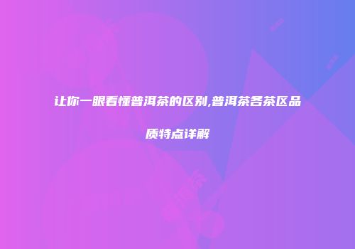 让你一眼看懂普洱茶的区别,普洱茶各茶区品质特点详解