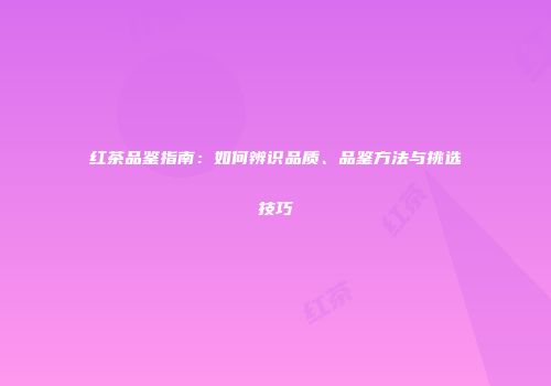 红茶品鉴指南：如何辨识品质、品鉴方法与挑选技巧