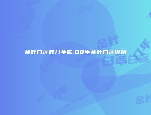 金针白莲放几年喝,08年金针白莲价格