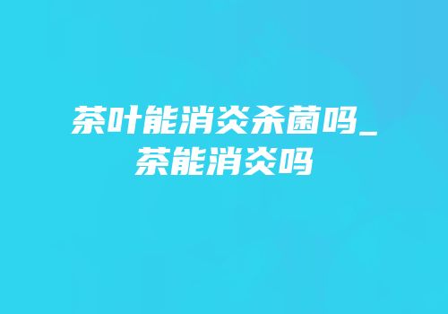 茶叶能消炎杀菌吗_茶能消炎吗