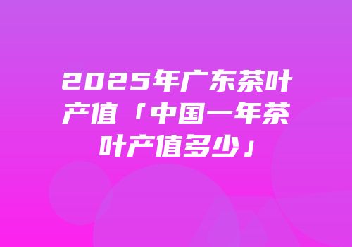 2025年广东茶叶产值「中国一年茶叶产值多少」
