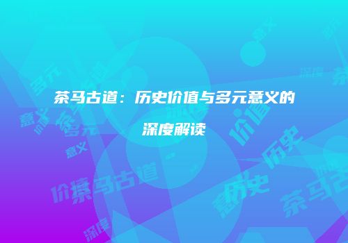 茶马古道：历史价值与多元意义的深度解读