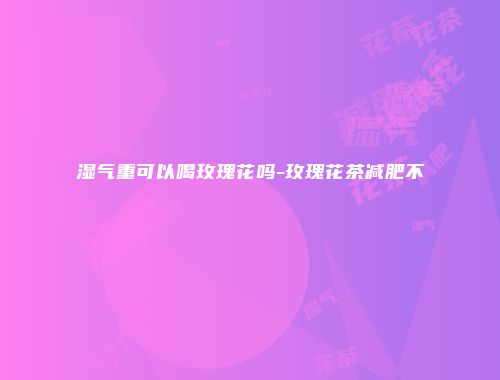 湿气重可以喝玫瑰花吗-玫瑰花茶减肥不