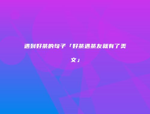遇到好茶的句子「好茶遇茶友就有了美文」