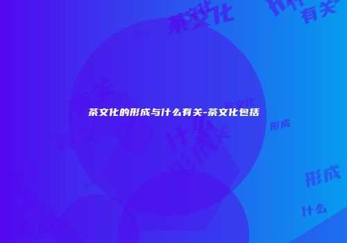 茶文化的形成与什么有关-茶文化包括