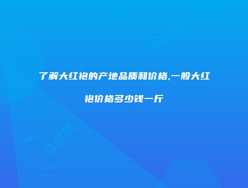 了解大红袍的产地品质和价格,一般大红袍价格多少钱一斤
