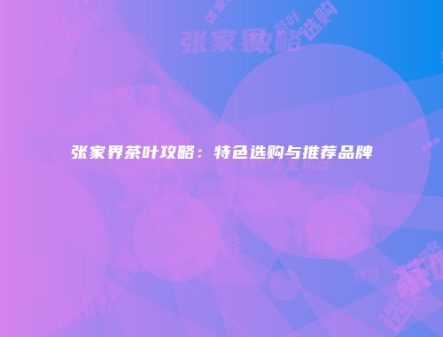 张家界茶叶攻略：特色选购与推荐品牌