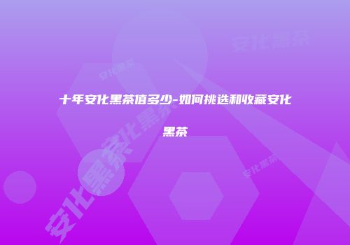 十年安化黑茶值多少-如何挑选和收藏安化黑茶