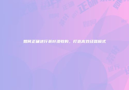 如何正确进行茶叶渣收购，打造高效经营模式