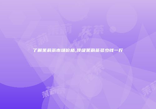 了解茉莉茶市场价格,顶级茉莉茶多少钱一斤