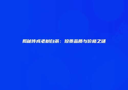 揭秘传成老树白茶：珍贵品质与价格之谜
