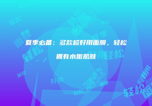 夏季必备：多款超好用面膜，轻松拥有水嫩肌肤