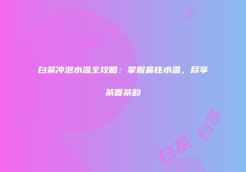 白茶冲泡水温全攻略：掌握最佳水温，尽享茶香茶韵