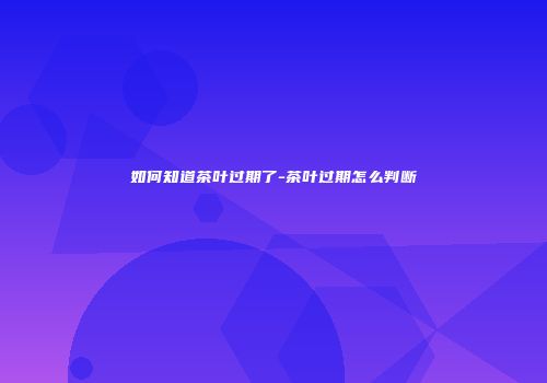 如何知道茶叶过期了-茶叶过期怎么判断