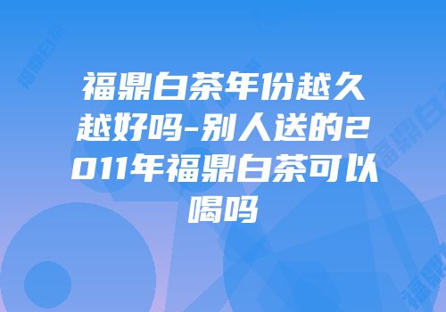福鼎白茶年份越久越好吗-别人送的2011年福鼎白茶可以喝吗
