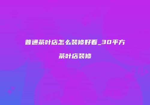普通茶叶店怎么装修好看_30平方茶叶店装修