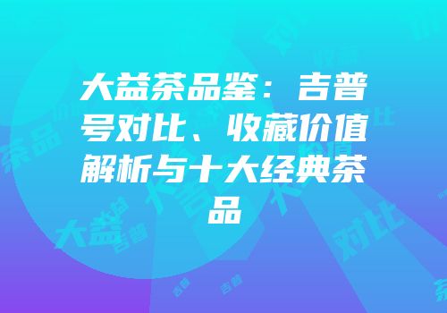 大益茶品鉴：吉普号对比、收藏价值解析与十大经典茶品