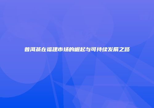 普洱茶在福建市场的崛起与可持续发展之路